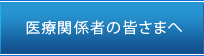 医療関係者の皆様へ